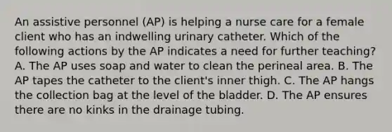 An assistive personnel (AP) is helping a nurse care for a female client who has an indwelling urinary catheter. Which of the following actions by the AP indicates a need for further teaching? A. The AP uses soap and water to clean the perineal area. B. The AP tapes the catheter to the client's inner thigh. C. The AP hangs the collection bag at the level of the bladder. D. The AP ensures there are no kinks in the drainage tubing.