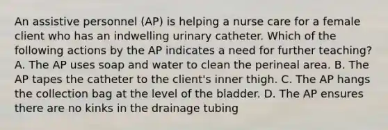 An assistive personnel (AP) is helping a nurse care for a female client who has an indwelling urinary catheter. Which of the following actions by the AP indicates a need for further teaching? A. The AP uses soap and water to clean the perineal area. B. The AP tapes the catheter to the client's inner thigh. C. The AP hangs the collection bag at the level of the bladder. D. The AP ensures there are no kinks in the drainage tubing