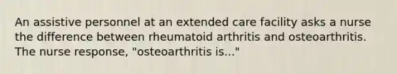 An assistive personnel at an extended care facility asks a nurse the difference between rheumatoid arthritis and osteoarthritis. The nurse response, "osteoarthritis is..."