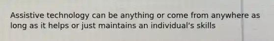 Assistive technology can be anything or come from anywhere as long as it helps or just maintains an individual's skills