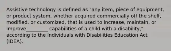 Assistive technology is defined as "any item, piece of equipment, or product system, whether acquired commercially off the shelf, modified, or customized, that is used to increase, maintain, or improve_________ capabilities of a child with a disability," according to the Individuals with Disabilities Education Act (IDEA).