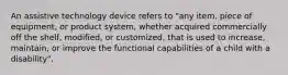 An assistive technology device refers to "any item, piece of equipment, or product system, whether acquired commercially off the shelf, modified, or customized, that is used to increase, maintain, or improve the functional capabilities of a child with a disability".