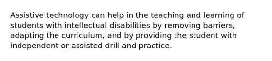 Assistive technology can help in the teaching and learning of students with intellectual disabilities by removing barriers, adapting the curriculum, and by providing the student with independent or assisted drill and practice.