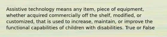 Assistive technology means any item, piece of equipment, whether acquired commercially off the shelf, modified, or customized, that is used to increase, maintain, or improve the functional capabilities of children with disabilities. True or False