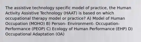 The assistive technology specific model of practice, the Human Activity Assistive Technology (HAAT) is based on which occupational therapy model or practice? A) Model of Human Occupation (MOHO) B) Person- Environment- Occupation- Performance (PEOP) C) Ecology of Human Performance (EHP) D) Occupational Adaptation (OA)