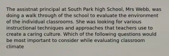 The assistnat principal at South Park high School, Mrs Webb, was doing a walk through of the school to evaluate the environment of the individual classrooms. She was looking for various instructional techniques and approaches that teachers use to create a caring culture. Which of the following questions would be most important to consider while evaluating classroom climate