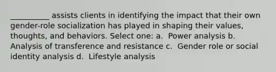 __________ assists clients in identifying the impact that their own gender-role socialization has played in shaping their values, thoughts, and behaviors.​ Select one: a. ​ Power analysis b. ​ Analysis of transference and resistance c. ​ Gender role or social identity analysis d. ​ Lifestyle analysis