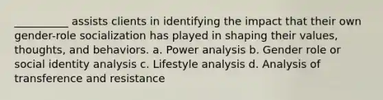 __________ assists clients in identifying the impact that their own gender-role socialization has played in shaping their values, thoughts, and behaviors. a. Power analysis b. Gender role or social identity analysis c. Lifestyle analysis d. Analysis of transference and resistance