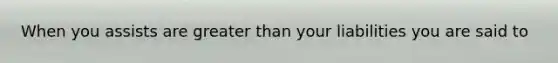 When you assists are greater than your liabilities you are said to