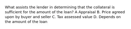 What assists the lender in determining that the collateral is sufficient for the amount of the loan? A Appraisal B. Price agreed upon by buyer and seller C. Tax assessed value D. Depends on the amount of the loan