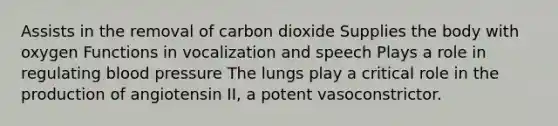 Assists in the removal of carbon dioxide Supplies the body with oxygen Functions in vocalization and speech Plays a role in regulating blood pressure The lungs play a critical role in the production of angiotensin II, a potent vasoconstrictor.