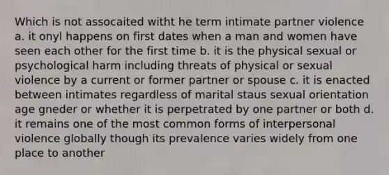 Which is not assocaited witht he term intimate partner violence a. it onyl happens on first dates when a man and women have seen each other for the first time b. it is the physical sexual or psychological harm including threats of physical or sexual violence by a current or former partner or spouse c. it is enacted between intimates regardless of marital staus sexual orientation age gneder or whether it is perpetrated by one partner or both d. it remains one of the most common forms of interpersonal violence globally though its prevalence varies widely from one place to another