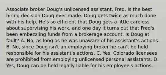 Associate broker Doug's unlicensed assistant, Fred, is the best hiring decision Doug ever made. Doug gets twice as much done with his help. He's so efficient that Doug gets a little careless about supervising his work, and one day it turns out that Fred's been embezzling funds from a brokerage account. Is Doug at fault? A. No, as long as he was unaware of his assistant's actions. B. No, since Doug isn't an employing broker he can't be held responsible for his assistant's actions. C. Yes, Colorado licensees are prohibited from employing unlicensed personal assistants. D. Yes, Doug can be held legally liable for his employee's actions.