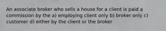 An associate broker who sells a house for a client is paid a commission by the a) employing client only b) broker only c) customer d) either by the client or the broker