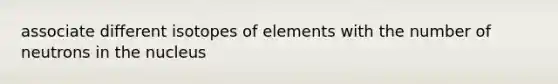 associate different isotopes of elements with the number of neutrons in the nucleus