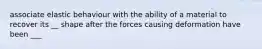 associate elastic behaviour with the ability of a material to recover its __ shape after the forces causing deformation have been ___