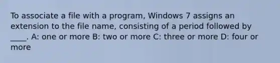 To associate a file with a program, Windows 7 assigns an extension to the file name, consisting of a period followed by ____. A: one or more B: two or more C: three or more D: four or more