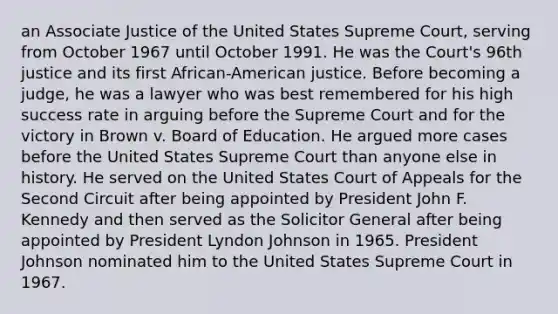 an Associate Justice of the United States Supreme Court, serving from October 1967 until October 1991. He was the Court's 96th justice and its first African-American justice. Before becoming a judge, he was a lawyer who was best remembered for his high success rate in arguing before the Supreme Court and for the victory in Brown v. Board of Education. He argued more cases before the United States Supreme Court than anyone else in history. He served on the United States Court of Appeals for the Second Circuit after being appointed by President John F. Kennedy and then served as the Solicitor General after being appointed by President Lyndon Johnson in 1965. President Johnson nominated him to the United States Supreme Court in 1967.