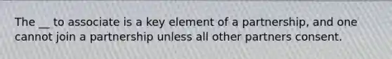 The __ to associate is a key element of a partnership, and one cannot join a partnership unless all other partners consent.
