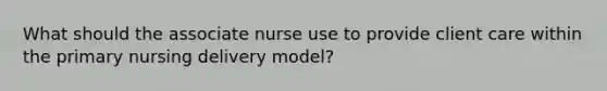 What should the associate nurse use to provide client care within the primary nursing delivery model?