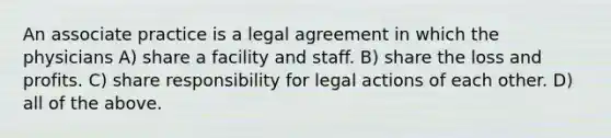 An associate practice is a legal agreement in which the physicians A) share a facility and staff. B) share the loss and profits. C) share responsibility for legal actions of each other. D) all of the above.