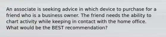 An associate is seeking advice in which device to purchase for a friend who is a business owner. The friend needs the ability to chart activity while keeping in contact with the home office. What would be the BEST recommendation?