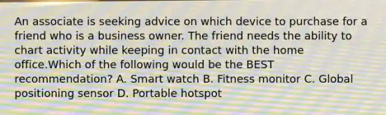 An associate is seeking advice on which device to purchase for a friend who is a business owner. The friend needs the ability to chart activity while keeping in contact with the home office.Which of the following would be the BEST recommendation? A. Smart watch B. Fitness monitor C. Global positioning sensor D. Portable hotspot