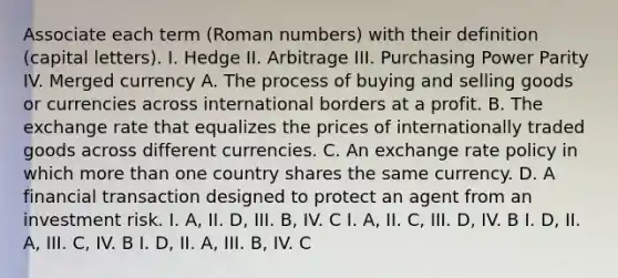 Associate each term (Roman numbers) with their definition (capital letters). I. Hedge II. Arbitrage III. Purchasing Power Parity IV. Merged currency A. The process of buying and selling goods or currencies across international borders at a profit. B. The exchange rate that equalizes the prices of internationally traded goods across different currencies. C. An exchange rate policy in which more than one country shares the same currency. D. A financial transaction designed to protect an agent from an investment risk. I. A, II. D, III. B, IV. C I. A, II. C, III. D, IV. B I. D, II. A, III. C, IV. B I. D, II. A, III. B, IV. C