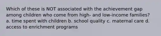 Which of these is NOT associated with the achievement gap among children who come from high- and low-income families? a. time spent with children b. school quality c. maternal care d. access to enrichment programs