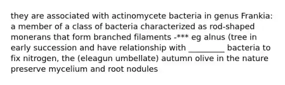 they are associated with actinomycete bacteria in genus Frankia: a member of a class of bacteria characterized as rod-shaped monerans that form branched filaments -*** eg alnus (tree in early succession and have relationship with _________ bacteria to fix nitrogen, the (eleagun umbellate) autumn olive in the nature preserve mycelium and root nodules