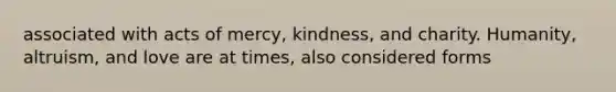 associated with acts of mercy, kindness, and charity. Humanity, altruism, and love are at times, also considered forms