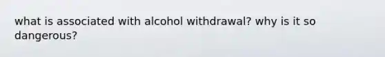 what is associated with alcohol withdrawal? why is it so dangerous?