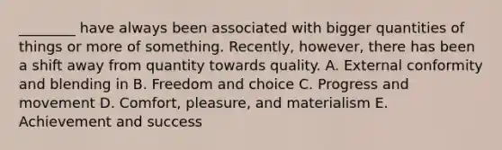 ________ have always been associated with bigger quantities of things or more of something. Recently, however, there has been a shift away from quantity towards quality. A. External conformity and blending in B. Freedom and choice C. Progress and movement D. Comfort, pleasure, and materialism E. Achievement and success