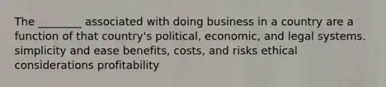 The ________ associated with doing business in a country are a function of that country's political, economic, and legal systems. simplicity and ease benefits, costs, and risks ethical considerations profitability