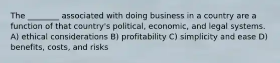 The ________ associated with doing business in a country are a function of that country's political, economic, and legal systems. A) ethical considerations B) profitability C) simplicity and ease D) benefits, costs, and risks