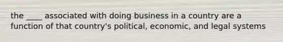 the ____ associated with doing business in a country are a function of that country's political, economic, and legal systems