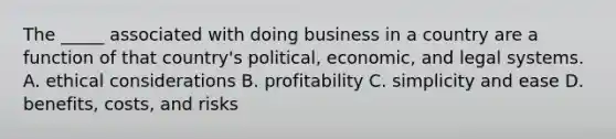 The _____ associated with doing business in a country are a function of that country's political, economic, and legal systems. A. ethical considerations B. profitability C. simplicity and ease D. benefits, costs, and risks