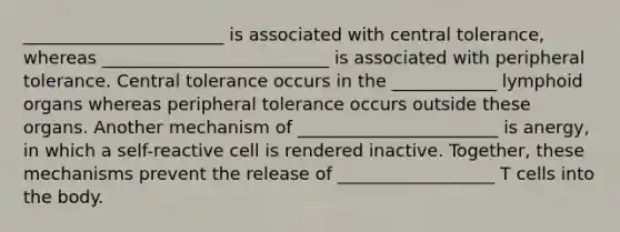 _______________________ is associated with central tolerance, whereas __________________________ is associated with peripheral tolerance. Central tolerance occurs in the ____________ lymphoid organs whereas peripheral tolerance occurs outside these organs. Another mechanism of _______________________ is anergy, in which a self-reactive cell is rendered inactive. Together, these mechanisms prevent the release of __________________ T cells into the body.