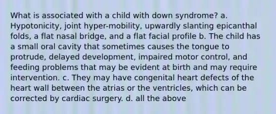 What is associated with a child with down syndrome? a. Hypotonicity, joint hyper-mobility, upwardly slanting epicanthal folds, a flat nasal bridge, and a flat facial profile b. The child has a small oral cavity that sometimes causes the tongue to protrude, delayed development, impaired motor control, and feeding problems that may be evident at birth and may require intervention. c. They may have congenital heart defects of the heart wall between the atrias or the ventricles, which can be corrected by cardiac surgery. d. all the above