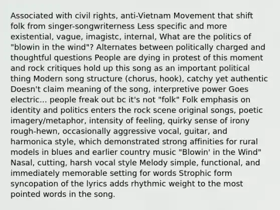 Associated with civil rights, anti-Vietnam Movement that shift folk from singer-songwriterness Less specific and more existential, vague, imagistc, internal, What are the politics of "blowin in the wind"? Alternates between politically charged and thoughtful questions People are dying in protest of this moment and rock critiques hold up this song as an important political thing Modern song structure (chorus, hook), catchy yet authentic Doesn't claim meaning of the song, interpretive power Goes electric... people freak out bc it's not "folk" Folk emphasis on identity and politics enters the rock scene original songs, poetic imagery/metaphor, intensity of feeling, quirky sense of irony rough-hewn, occasionally aggressive vocal, guitar, and harmonica style, which demonstrated strong affinities for rural models in blues and earlier country music "Blowin' in the Wind" Nasal, cutting, harsh vocal style Melody simple, functional, and immediately memorable setting for words Strophic form syncopation of the lyrics adds rhythmic weight to the most pointed words in the song.