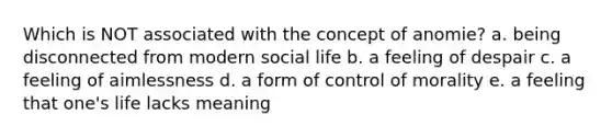 Which is NOT associated with the concept of anomie? a. being disconnected from modern social life b. a feeling of despair c. a feeling of aimlessness d. a form of control of morality e. a feeling that one's life lacks meaning