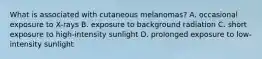 What is associated with cutaneous melanomas? A. occasional exposure to X-rays B. exposure to background radiation C. short exposure to high-intensity sunlight D. prolonged exposure to low-intensity sunlight