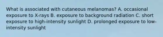 What is associated with cutaneous melanomas? A. occasional exposure to X-rays B. exposure to background radiation C. short exposure to high-intensity sunlight D. prolonged exposure to low-intensity sunlight