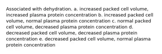 Associated with dehydration. a. increased packed cell volume, increased plasma protein concentration b. increased packed cell volume, normal plasma protein concentration c. normal packed cell volume, decreased plasma protein concentration d. decreased packed cell volume, decreased plasma protein concentration e. decreased packed cell volume, normal plasma protein concentration