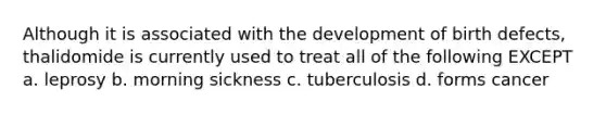 Although it is associated with the development of birth defects, thalidomide is currently used to treat all of the following EXCEPT a. leprosy b. morning sickness c. tuberculosis d. forms cancer