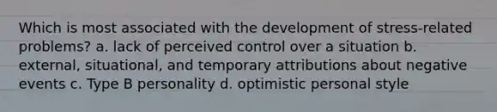 Which is most associated with the development of stress-related problems? a. lack of perceived control over a situation b. external, situational, and temporary attributions about negative events c. Type B personality d. optimistic personal style