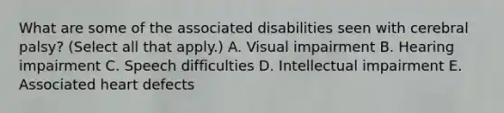 What are some of the associated disabilities seen with cerebral palsy? (Select all that apply.) A. Visual impairment B. Hearing impairment C. Speech difficulties D. Intellectual impairment E. Associated heart defects