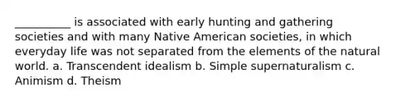 __________ is associated with early hunting and gathering societies and with many Native American societies, in which everyday life was not separated from the elements of the natural world.​ a. ​Transcendent idealism b. ​Simple supernaturalism c. ​Animism d. ​Theism