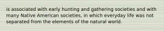 is associated with early hunting and gathering societies and with many Native American societies, in which everyday life was not separated from the elements of the natural world.