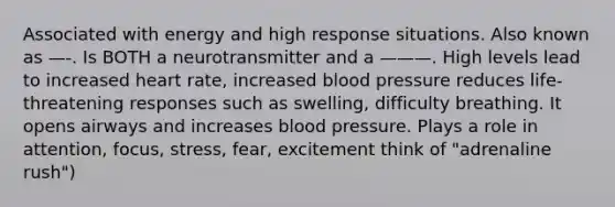 Associated with energy and high response situations. Also known as —-. Is BOTH a neurotransmitter and a ———. High levels lead to increased heart rate, increased blood pressure reduces life-threatening responses such as swelling, difficulty breathing. It opens airways and increases blood pressure. Plays a role in attention, focus, stress, fear, excitement think of "adrenaline rush")